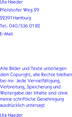 Uta Haeder Pfeilshofer Weg 29 22391 Hamburg Tel.: 040/536 01 82 E-Mail:     Alle Bilder und Texte unterliegen dem Copyright, alle Rechte bleiben bei mir. Jede Vervielfltigung, Verbreitung, Speicherung und Weitergabe der Inhalte sind ohne meine schriftliche Genehmigung ausdrcklich untersagt.  Uta Haeder