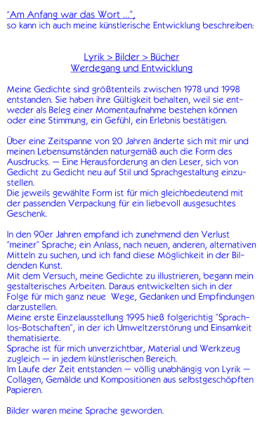 Am Anfang war das Wort ,  so kann ich auch meine knstlerische Entwicklung beschreiben:   Lyrik > Bilder > Bcher Werdegang und Entwicklung  Meine Gedichte sind grtenteils zwischen 1978 und 1998 entstanden. Sie haben ihre Gltigkeit behalten, weil sie ent-weder als Beleg einer Momentaufnahme bestehen knnen oder eine Stimmung, ein Gefhl, ein Erlebnis besttigen.  ber eine Zeitspanne von 20 Jahren nderte sich mit mir und meinen Lebensumstnden naturgem auch die Form des Ausdrucks.  Eine Herausforderung an den Leser, sich von Gedicht zu Gedicht neu auf Stil und Sprachgestaltung einzu-stellen.  Die jeweils gewhlte Form ist fr mich gleichbedeutend mit der passenden Verpackung fr ein liebevoll ausgesuchtes Geschenk.  In den 90er Jahren empfand ich zunehmend den Verlust meiner Sprache; ein Anlass, nach neuen, anderen, alternativen Mitteln zu suchen, und ich fand diese Mglichkeit in der Bil-denden Kunst.  Mit dem Versuch, meine Gedichte zu illustrieren, begann mein gestalterisches Arbeiten. Daraus entwickelten sich in der Folge fr mich ganz neue  Wege, Gedanken und Empfindungen darzustellen. Meine erste Einzelausstellung 1995 hie folgerichtig Sprach-los-Botschaften, in der ich Umweltzerstrung und Einsamkeit thematisierte. Sprache ist fr mich unverzichtbar, Material und Werkzeug zugleich  in jedem knstlerischen Bereich. Im Laufe der Zeit entstanden  vllig unabhngig von Lyrik  Collagen, Gemlde und Kompositionen aus selbstgeschpften Papieren.  Bilder waren meine Sprache geworden.