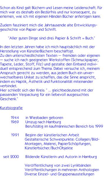 Schon als Kind galt Bchern und Lesen meine Leidenschaft. Fr mich war es deshalb ein Bedrfnis und nur konsequent, zu erlernen, wie ich mit eigenen Hnden Bcher anfertigen kann.  Zudem fasziniert mich die Jahrtausende alte Entwicklungs-geschichte von Papier und Schrift.  Aller guten Dinge sind drei: Papier & Schrift = Buch.  In den letzten Jahren habe ich mich hauptschlich mit der Herstellung von KnstlerBchern beschftigt.  Zu den unterschiedlichsten Texten  fremden oder eigenen  suche ich nach geeigneten Werkstoffen (Schmuckpapier, Tapete, Leder, Stoff, Filz) und gestalte den Einband indivi-duell entsprechend zum Thema. Dabei versuche ich, meinem Anspruch gerecht zu werden, aus jedem Buch ein unver-wechselbares Unikat zu schaffen, das die Sinne anspricht, indem es Haptik, sthetik und Funktionalitt miteinander verbindet. Hier schliet sich der Kreis:   gleichbedeutend mit der passenden Verpackung fr ein liebevoll ausgesuchtes Geschenk. Kurzbiografie            1944	   in Wiesbaden geboren           1969	   Umzug nach Hamburg 		   Berufsttig im kaufmnnischen Bereich bis 1999           1991	   Beginn der knstlerischen Arbeit    Gestalterische Schwerpunkte: Collagen/Bild-    Montagen, Malerei, PapierSchpfungen,    Knstlerbcher/BuchObjekte     seit 2000	   Bildende Knstlerin und Autorin in Hamburg                                                Verffentlichung von zwei Lyrikbnden                        Verffentlichungen in mehreren Anthologien                        Diverse Einzel- und Gruppenausstellungen